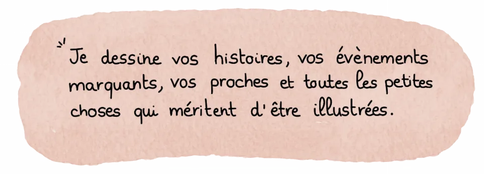 Je dessine vos histoires, vos évènements marquants, vos proches et toutes les petites choses qui méritent d'être illustrées.